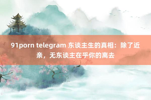 91porn telegram 东谈主生的真相：除了近亲，无东谈主在乎你的离去