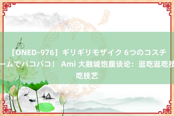 【ONED-976】ギリギリモザイク 6つのコスチュームでパコパコ！ Ami 大融城饱腹谈论：逛吃逛吃技艺