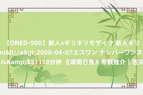 【ONED-900】新人×ギリギリモザイク 新人ギリギリモザイク Ami</a>2008-04-07エスワン ナンバーワンスタイル&$S1118分钟 《湖南日报》专版推介｜舌尖上的非遗——常德特色米食文化走笔