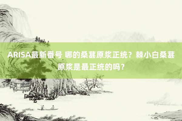 ARISA最新番号 哪的桑葚原浆正统？棘小白桑葚原浆是最正统的吗？