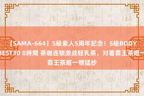 【SAMA-664】S級素人5周年記念！S級BODY中出しBEST30 8時間 茶咖连锁激战轻乳茶，对着霸王茶姬一顿猛抄