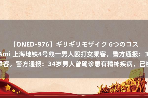 【ONED-976】ギリギリモザイク 6つのコスチュームでパコパコ！ Ami 上海地铁4号线一男人殴打女乘客，警方通报：34岁男人曾确诊患有精神疾病，已被收医诊治