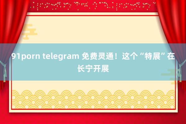 91porn telegram 免费灵通！这个“特展”在长宁开展