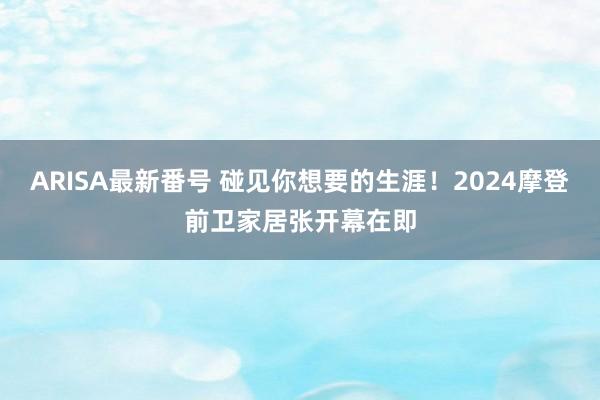 ARISA最新番号 碰见你想要的生涯！2024摩登前卫家居张开幕在即