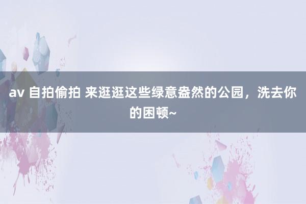 av 自拍偷拍 来逛逛这些绿意盎然的公园，洗去你的困顿~