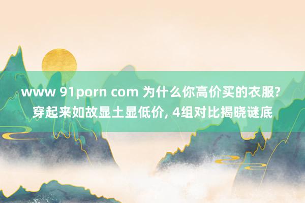 www 91porn com 为什么你高价买的衣服? 穿起来如故显土显低价， 4组对比揭晓谜底