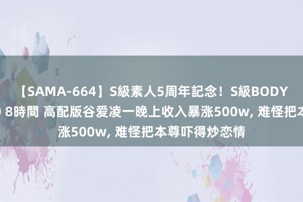 【SAMA-664】S級素人5周年記念！S級BODY中出しBEST30 8時間 高配版谷爱凌一晚上收入暴涨500w， 难怪把本尊吓得炒恋情