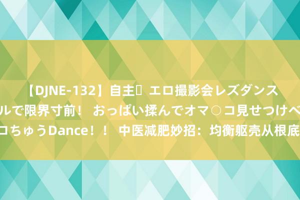 【DJNE-132】自主・エロ撮影会レズダンス 透け透けベビードールで限界寸前！ おっぱい揉んでオマ○コ見せつけベロちゅうDance！！ 中医减肥妙招：均衡躯壳从根底上减重，无谓节食也能瘦！