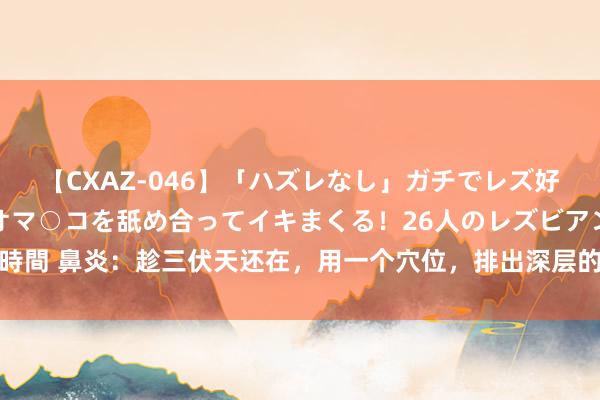 【CXAZ-046】「ハズレなし」ガチでレズ好きなお姉さんたちがオマ○コを舐め合ってイキまくる！26人のレズビアン 2 4時間 鼻炎：趁三伏天还在，用一个穴位，排出深层的鼻涕和痰，让鼻炎不再反复