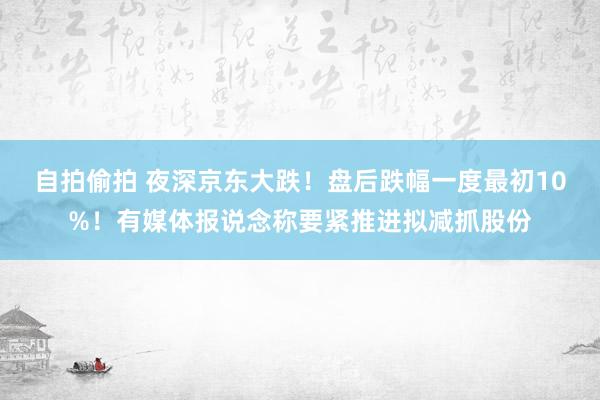 自拍偷拍 夜深京东大跌！盘后跌幅一度最初10%！有媒体报说念称要紧推进拟减抓股份