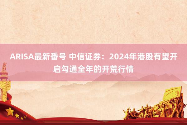 ARISA最新番号 中信证券：2024年港股有望开启勾通全年的开荒行情