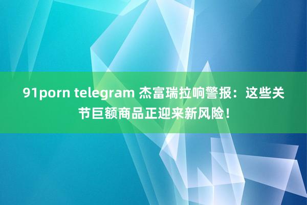 91porn telegram 杰富瑞拉响警报：这些关节巨额商品正迎来新风险！