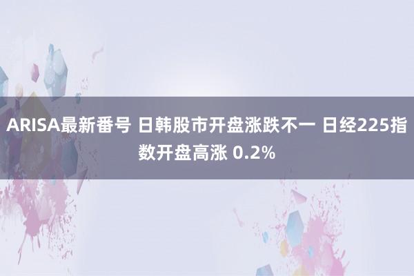 ARISA最新番号 日韩股市开盘涨跌不一 日经225指数开盘高涨 0.2%