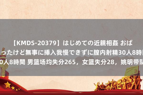 【KMDS-20379】はじめての近親相姦 おばさんの誘いに最初は戸惑ったけど無事に挿入我慢できずに膣内射精30人8時間 男篮场均失分265，女篮失分28，姚明带队拉练独守佛门！