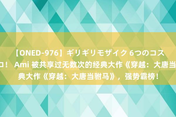 【ONED-976】ギリギリモザイク 6つのコスチュームでパコパコ！ Ami 被共享过无数次的经典大作《穿越：大唐当驸马》，强势霸榜！