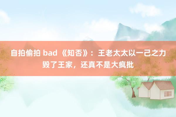 自拍偷拍 bad 《知否》：王老太太以一己之力毁了王家，还真不是大疯批