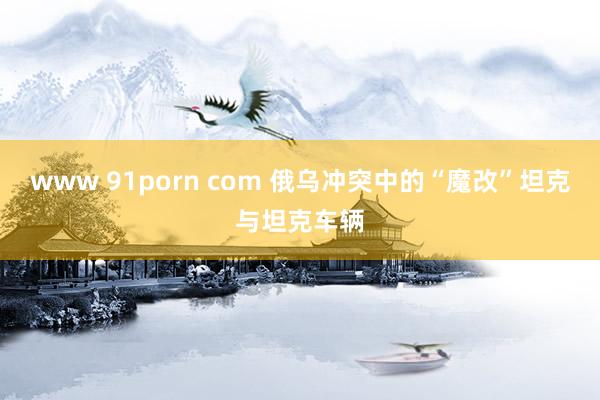 www 91porn com 俄乌冲突中的“魔改”坦克与坦克车辆