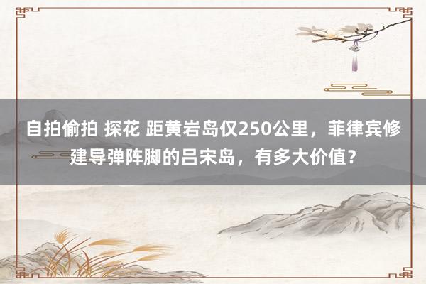 自拍偷拍 探花 距黄岩岛仅250公里，菲律宾修建导弹阵脚的吕宋岛，有多大价值？