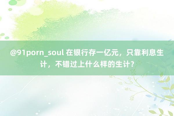 @91porn_soul 在银行存一亿元，只靠利息生计，不错过上什么样的生计？