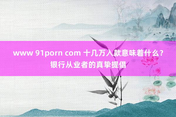 www 91porn com 十几万入款意味着什么？银行从业者的真挚提倡