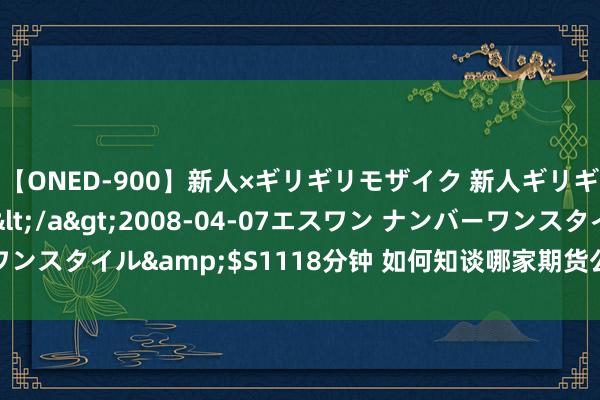 【ONED-900】新人×ギリギリモザイク 新人ギリギリモザイク Ami</a>2008-04-07エスワン ナンバーワンスタイル&$S1118分钟 如何知谈哪家期货公司速率快且手续费低？