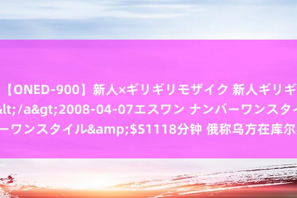 【ONED-900】新人×ギリギリモザイク 新人ギリギリモザイク Ami</a>2008-04-07エスワン ナンバーワンスタイル&$S1118分钟 俄称乌方在库尔斯克最多能撑三个月