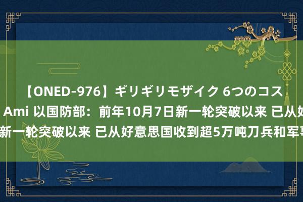 【ONED-976】ギリギリモザイク 6つのコスチュームでパコパコ！ Ami 以国防部：前年10月7日新一轮突破以来 已从好意思国收到超5万吨刀兵和军事装备