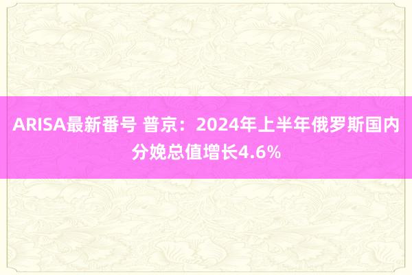 ARISA最新番号 普京：2024年上半年俄罗斯国内分娩总值增长4.6%