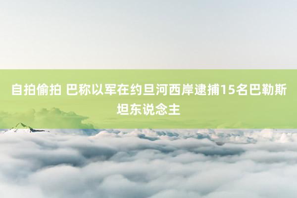 自拍偷拍 巴称以军在约旦河西岸逮捕15名巴勒斯坦东说念主