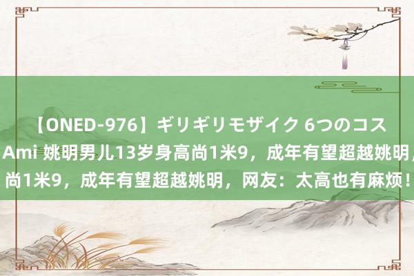 【ONED-976】ギリギリモザイク 6つのコスチュームでパコパコ！ Ami 姚明男儿13岁身高尚1米9，成年有望超越姚明，网友：太高也有麻烦！