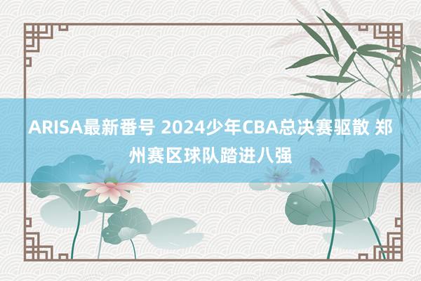 ARISA最新番号 2024少年CBA总决赛驱散 郑州赛区球队踏进八强