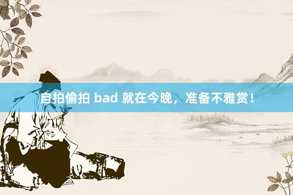 自拍偷拍 bad 就在今晚，准备不雅赏！