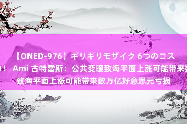 【ONED-976】ギリギリモザイク 6つのコスチュームでパコパコ！ Ami 古特雷斯：公共变暖致海平面上涨可能带来数万亿好意思元亏损