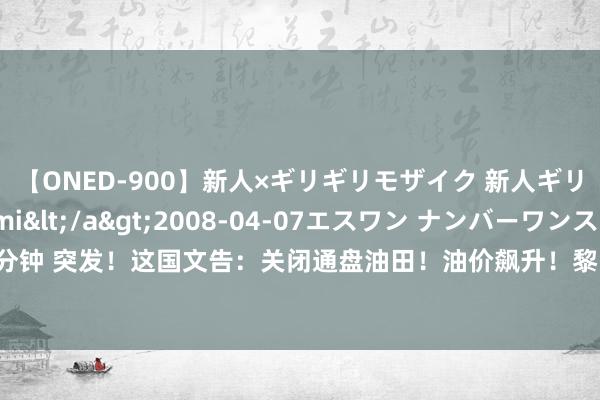 【ONED-900】新人×ギリギリモザイク 新人ギリギリモザイク Ami</a>2008-04-07エスワン ナンバーワンスタイル&$S1118分钟 突发！这国文告：关闭通盘油田！油价飙升！黎以龙套升级！俄乌彼此发动大范围空袭！碳酸锂冲高回落