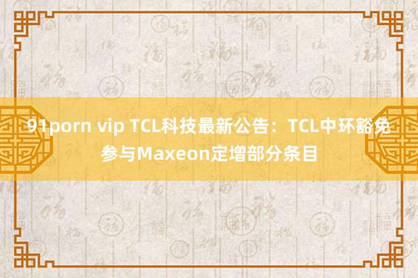 91porn vip TCL科技最新公告：TCL中环豁免参与Maxeon定增部分条目