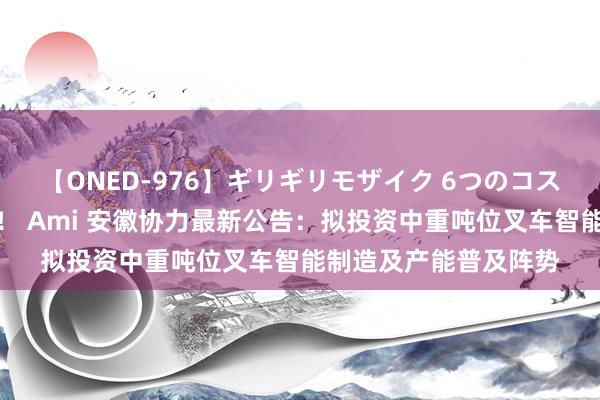 【ONED-976】ギリギリモザイク 6つのコスチュームでパコパコ！ Ami 安徽协力最新公告：拟投资中重吨位叉车智能制造及产能普及阵势