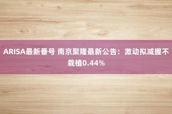 ARISA最新番号 南京聚隆最新公告：激动拟减握不栽植0.44%