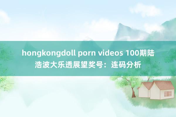 hongkongdoll porn videos 100期陆浩波大乐透展望奖号：连码分析