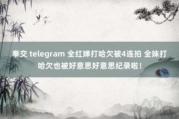 拳交 telegram 全红婵打哈欠被4连拍 全妹打哈欠也被好意思好意思纪录啦！