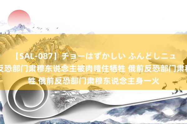 【SAL-087】チョーはずかしい ふんどしニューハーフ 2 俄前反恐部门肃穆东说念主被肉噎住牺牲 俄前反恐部门肃穆东说念主身一火