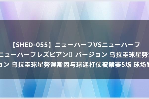 【SHED-055】ニューハーフVSニューハーフ 不純同性肛遊 2 魅惑のニューハーフレズビアン・バージョン 乌拉圭球星努涅斯因与球迷打仗被禁赛5场 球场暴力引热议