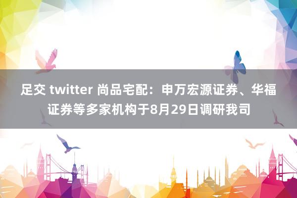 足交 twitter 尚品宅配：申万宏源证券、华福证券等多家机构于8月29日调研我司