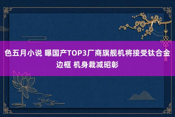 色五月小说 曝国产TOP3厂商旗舰机将接受钛合金边框 机身裁减昭彰