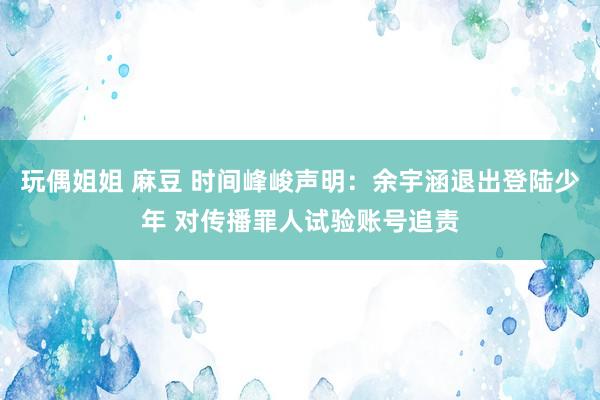 玩偶姐姐 麻豆 时间峰峻声明：余宇涵退出登陆少年 对传播罪人试验账号追责