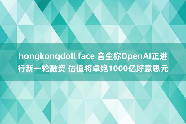 hongkongdoll face 音尘称OpenAI正进行新一轮融资 估值将卓绝1000亿好意思元