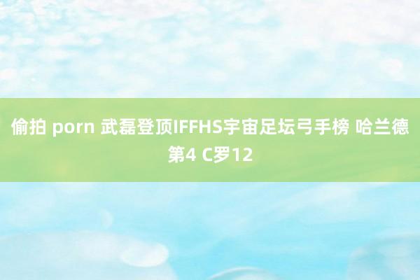 偷拍 porn 武磊登顶IFFHS宇宙足坛弓手榜 哈兰德第4 C罗12