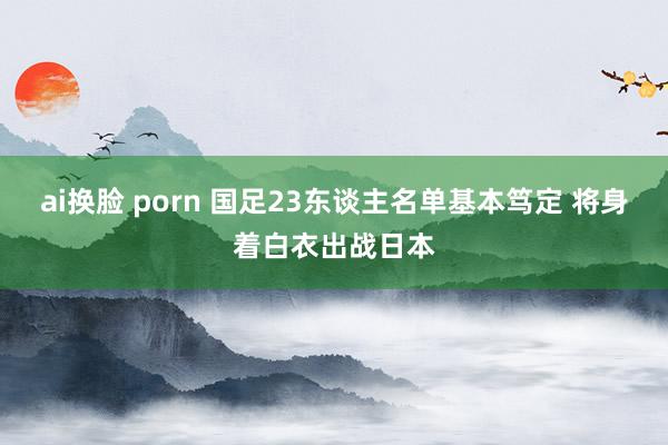 ai换脸 porn 国足23东谈主名单基本笃定 将身着白衣出战日本