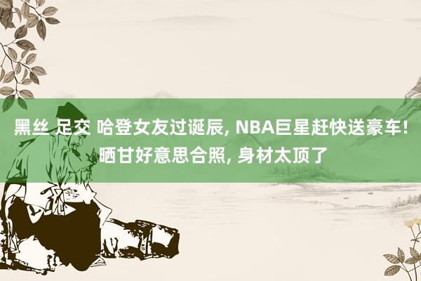 黑丝 足交 哈登女友过诞辰， NBA巨星赶快送豪车! 晒甘好意思合照， 身材太顶了