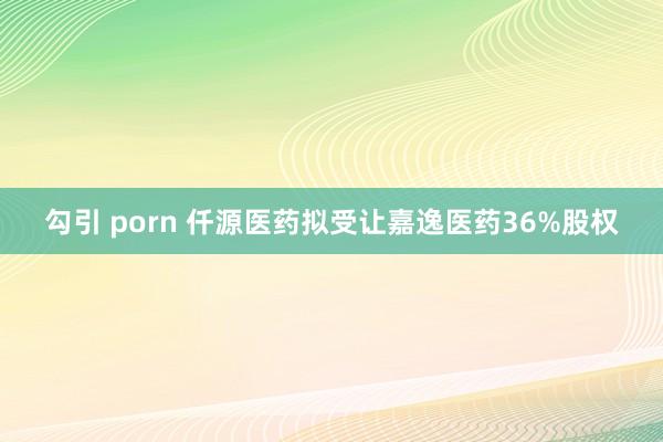 勾引 porn 仟源医药拟受让嘉逸医药36%股权