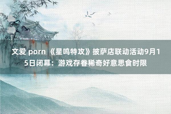 文爱 porn 《星鸣特攻》披萨店联动活动9月15日闭幕：游戏存眷稀奇好意思食时限